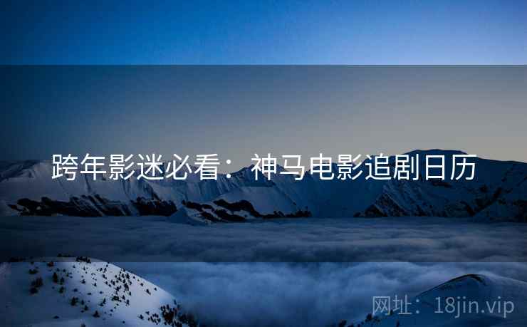 跨年影迷必看：神马电影追剧日历